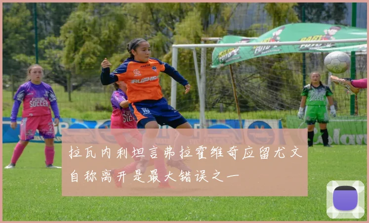 拉瓦内利坦言弗拉霍维奇应留尤文自称离开是最大错误之一