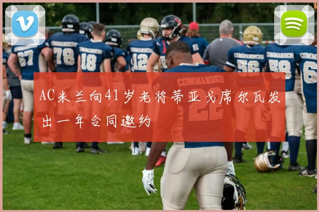 AC米兰向41岁老将蒂亚戈席尔瓦发出一年合同邀约