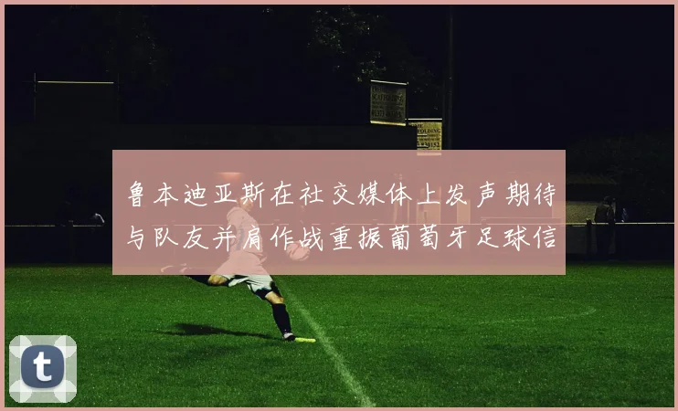 鲁本迪亚斯在社交媒体上发声期待与队友并肩作战重振葡萄牙足球信心