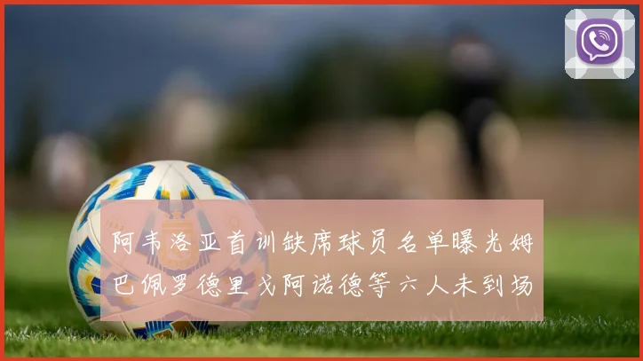 阿韦洛亚首训缺席球员名单曝光姆巴佩罗德里戈阿诺德等六人未到场
