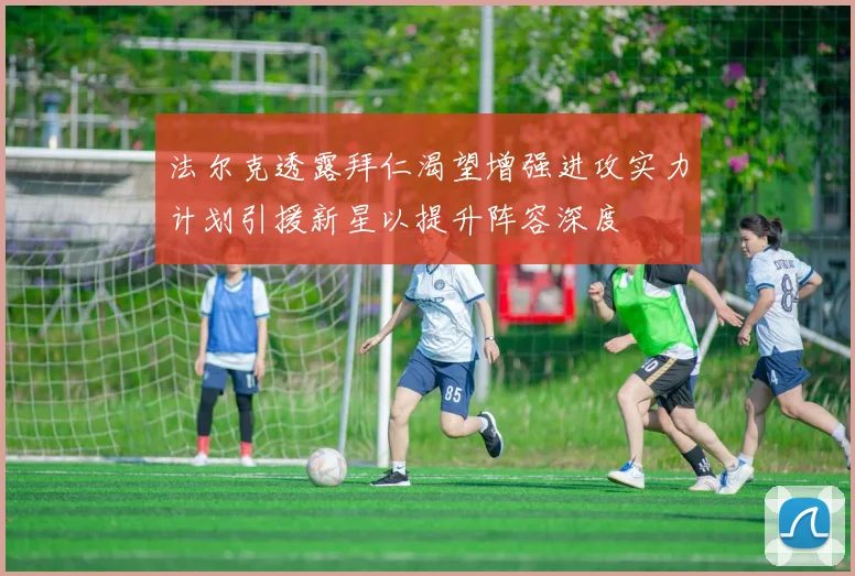 法尔克透露拜仁渴望增强进攻实力计划引援新星以提升阵容深度