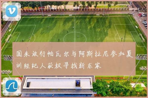 国米放行帕瓦尔与阿斯拉尼参加夏训经纪人获权寻找新东家