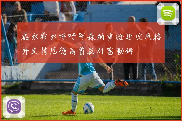 威尔希尔呼吁阿森纳重拾进攻风格并支持厄德高首发对富勒姆
