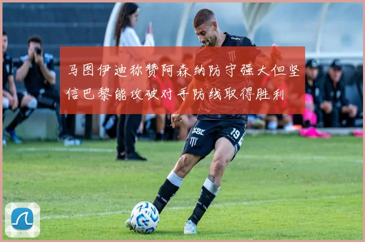 马图伊迪称赞阿森纳防守强大但坚信巴黎能攻破对手防线取得胜利