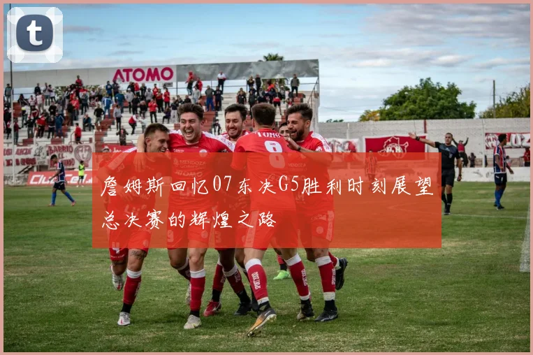 詹姆斯回忆07东决G5胜利时刻展望总决赛的辉煌之路