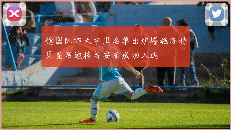 德国队四大中卫名单出炉塔施洛特贝克吕迪格与安东成功入选