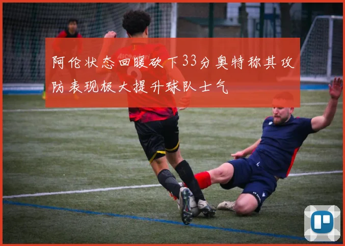阿伦状态回暖砍下33分奥特称其攻防表现极大提升球队士气