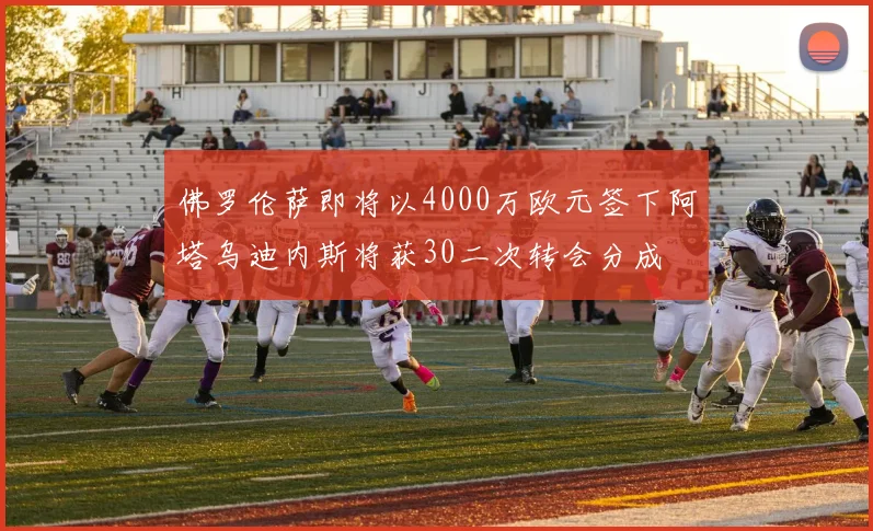 佛罗伦萨即将以4000万欧元签下阿塔乌迪内斯将获30二次转会分成