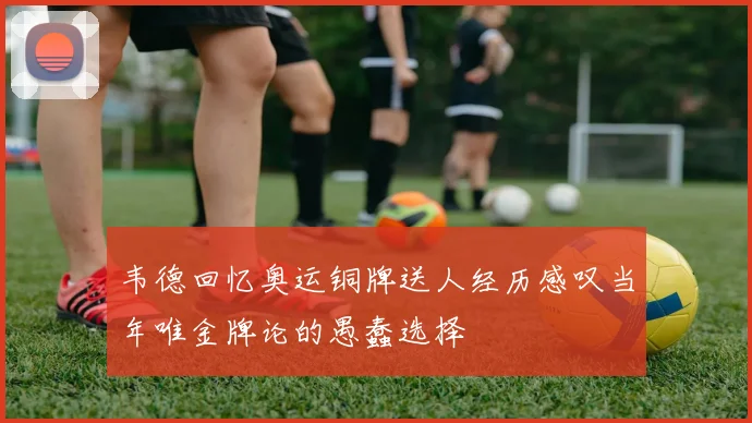 韦德回忆奥运铜牌送人经历感叹当年唯金牌论的愚蠢选择