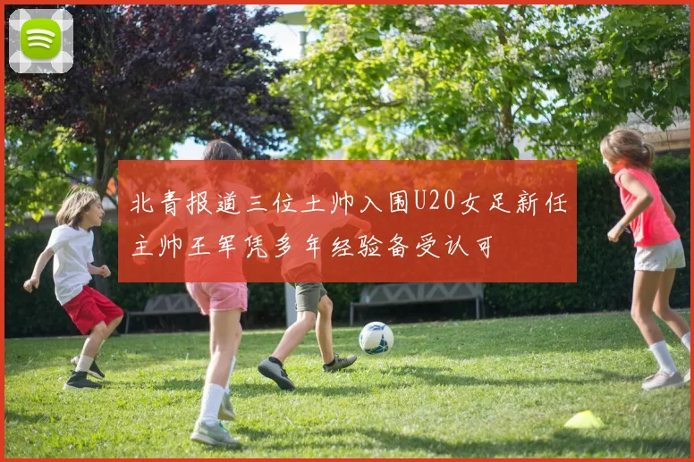 北青报道三位土帅入围U20女足新任主帅王军凭多年经验备受认可