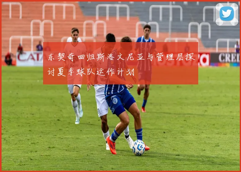 东契奇回归斯洛文尼亚与管理层探讨夏季球队运作计划