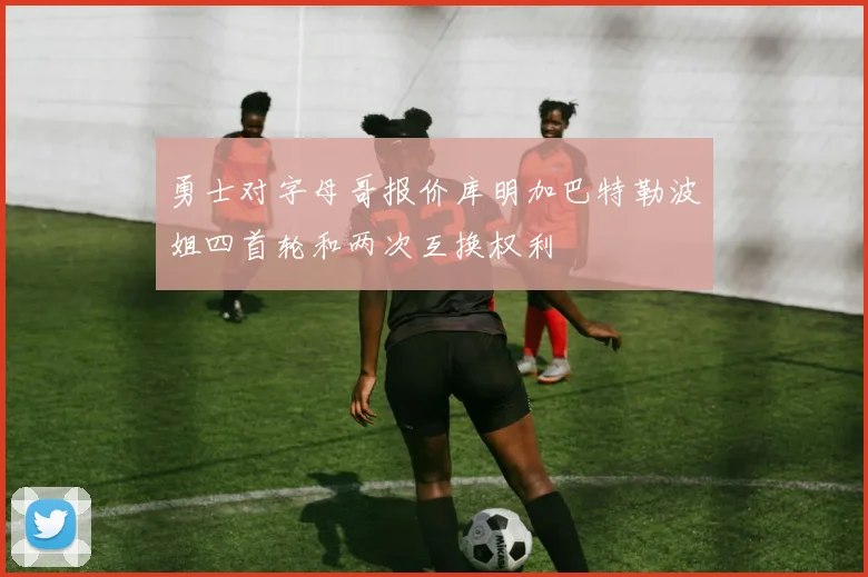 勇士对字母哥报价库明加巴特勒波姐四首轮和两次互换权利