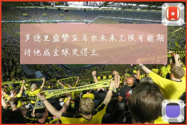 罗德里盛赞亚马尔未来无限可能期待他成金球奖得主