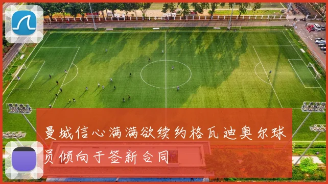 曼城信心满满欲续约格瓦迪奥尔球员倾向于签新合同